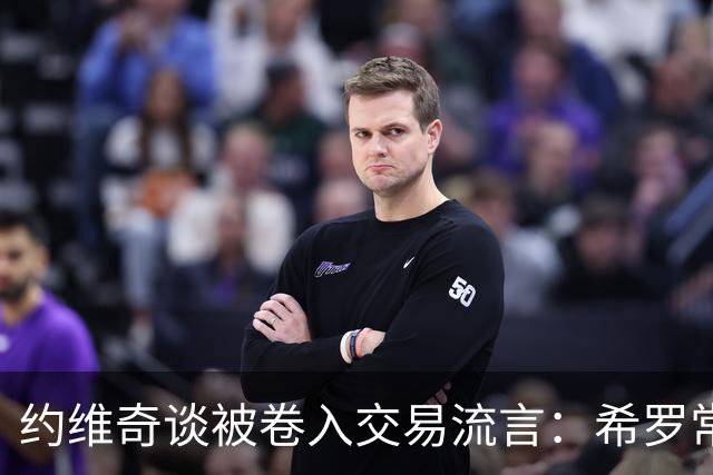 约维奇谈被卷入交易流言：希罗常年都是如此最后没留下 这很煎熬
